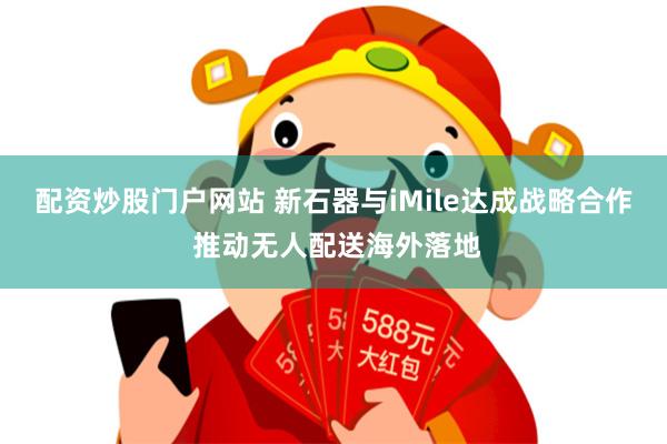 配资炒股门户网站 新石器与iMile达成战略合作 推动无人配送海外落地