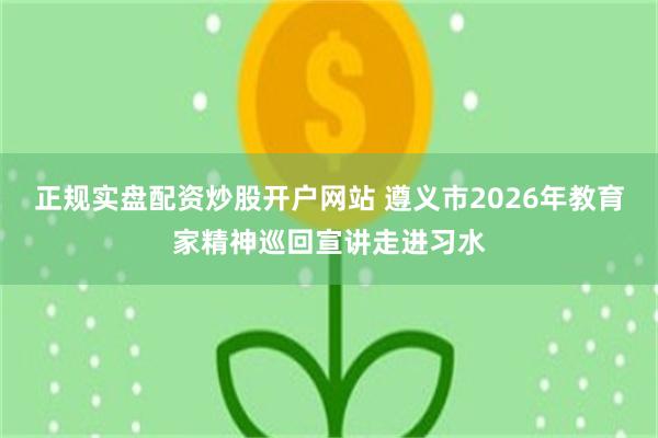 正规实盘配资炒股开户网站 遵义市2026年教育家精神巡回宣讲走进习水